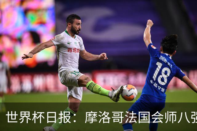 世界杯日报：摩洛哥法国会师八强 图赫尔辟谣球员使用伟哥