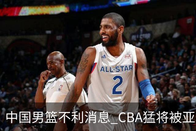 中国男篮不利消息 CBA猛将被亚洲劲敌抢先归化 亚运会难度升级