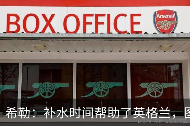希勒：补水时间帮助了英格兰，图赫尔得以把战术想法传递给球员们