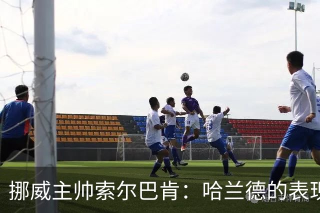 挪威主帅索尔巴肯：哈兰德的表现在预料之中，全队发挥接近完美