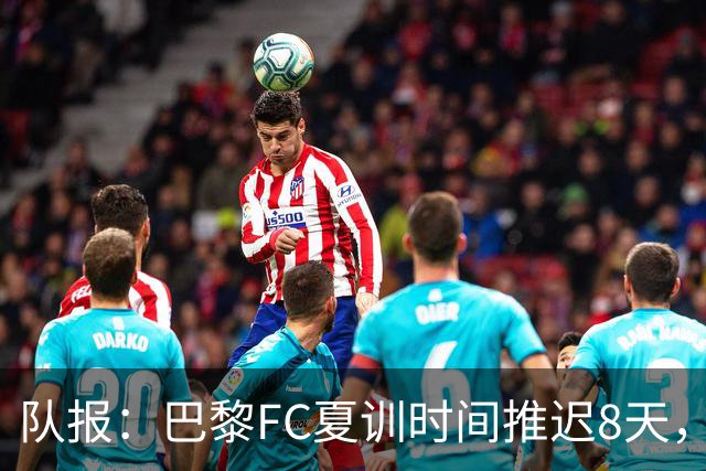 队报：巴黎FC夏训时间推迟8天，等待新主帅罗塞尼尔上任后再开始